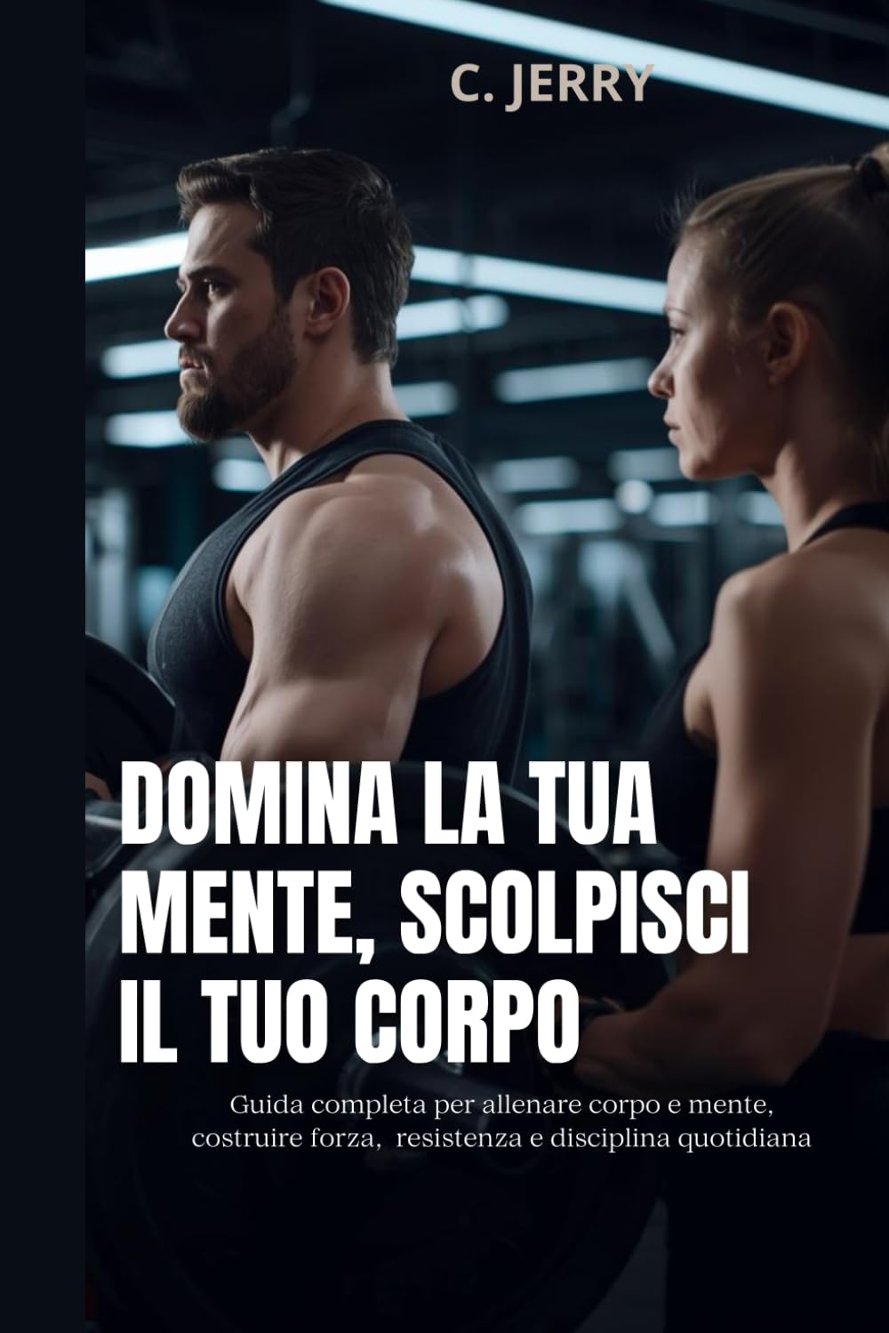 Domina la tua mente, scolpisci il tuo corpo: Guida completa per allenare corpo e mente, costruire forza resistenza e disciplina quotidiana