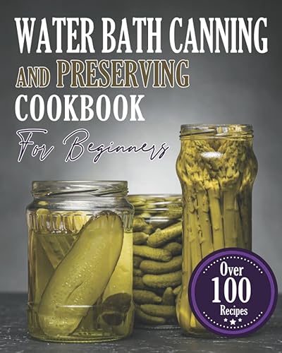 Water Bath Canning And Preserving Cookbook For Beginners: The Latest &amp; Most Comprehensive Guide to Water Bath &amp; Pressure Canning for Meats, ... Over 100 Proven, Easy and Delicious Recipes.