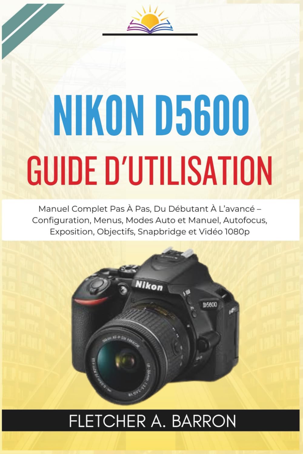 Nikon D5600 Guide d'utilisation: Manuel Complet Pas À Pas, Du Débutant À L’avancé – Configuration, Menus, Modes Auto et Manuel, Autofocus, Exposition, Objectifs, Snapbridge et Vidéo 1080p