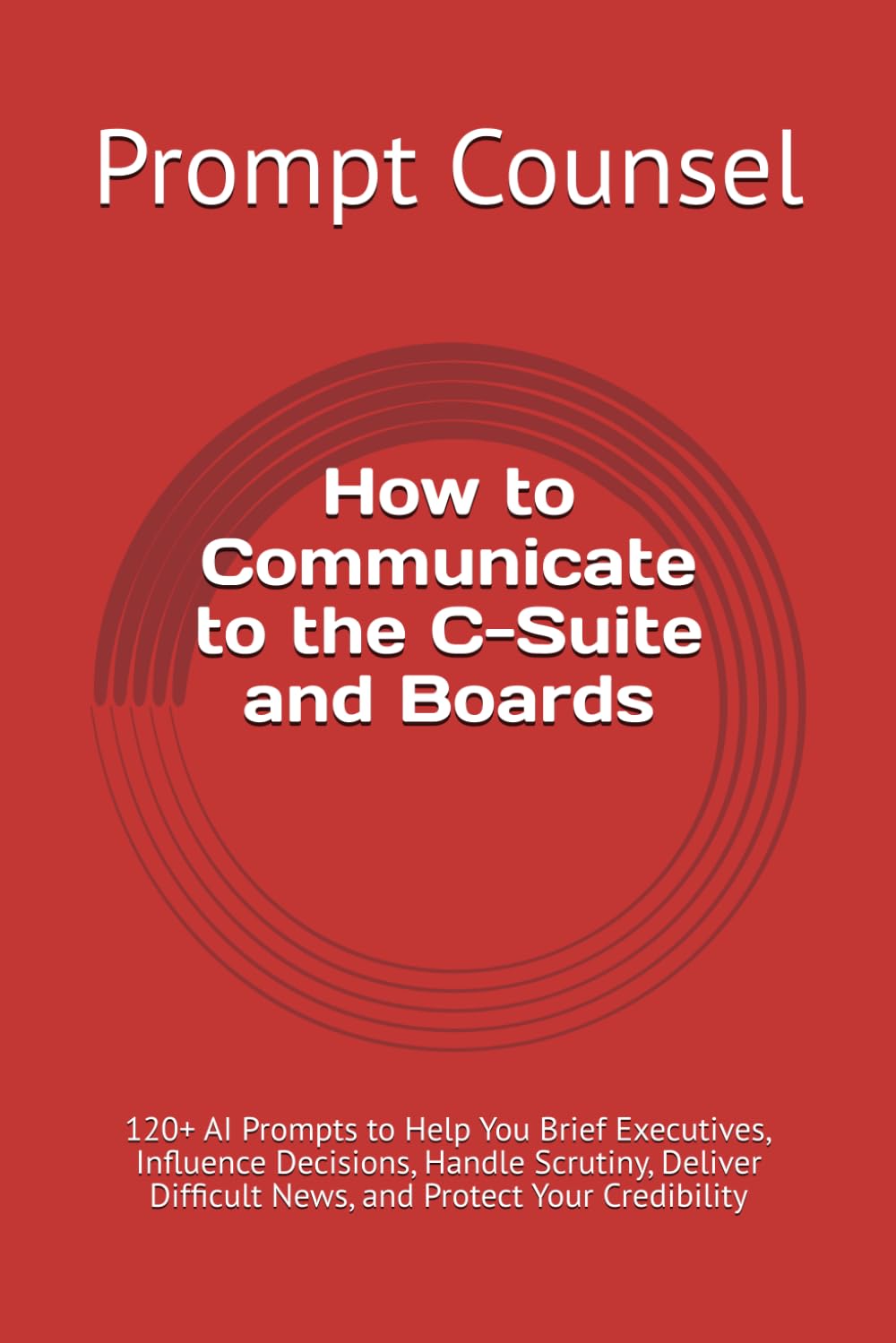 How to Communicate to the C-Suite and Boards: 120+ AI Prompts to Help You Brief Executives, Influence Decisions, Handle Scrutiny, Deliver Difficult News, and Protect Your Credibility