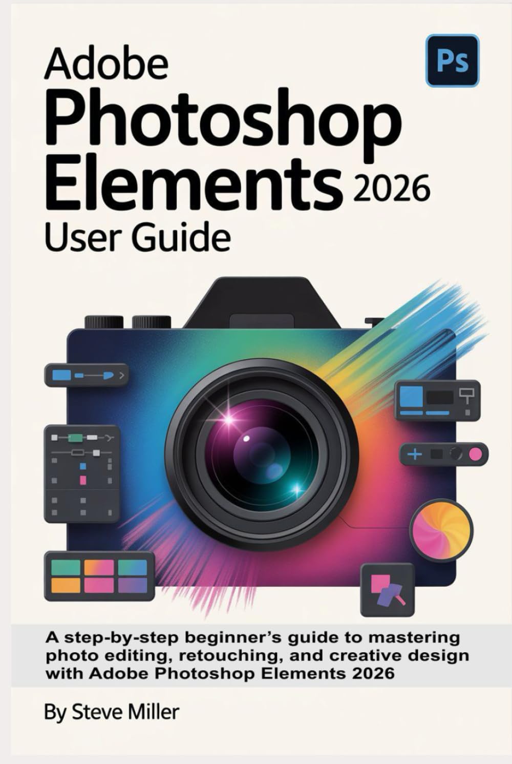 Adobe Photoshop Elements 2026 User Guide: A Step-by-Step Beginner’s Guide to Mastering Photo Editing, Retouching, and Creative Design with Adobe Photoshop Elements 2026
