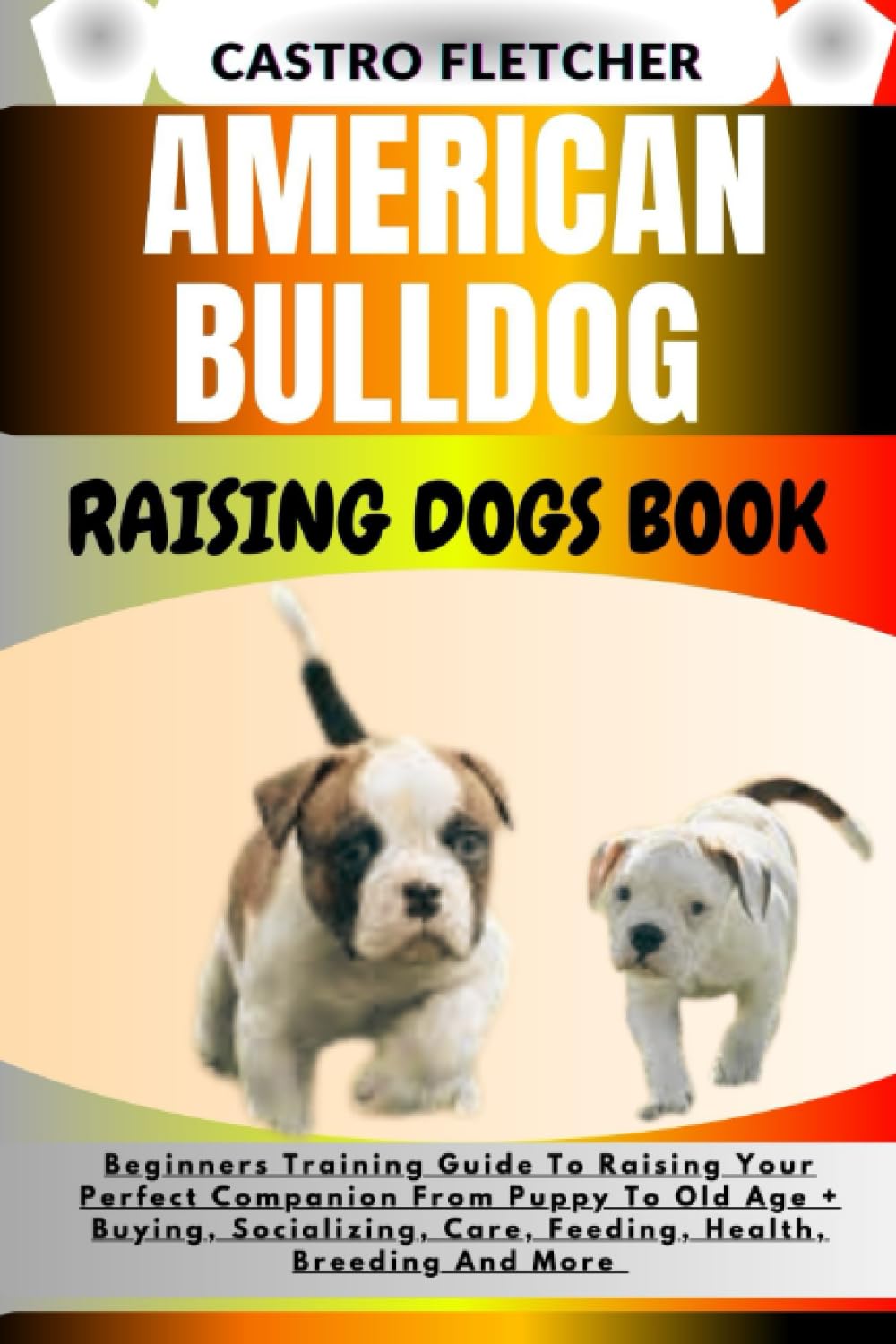 AMERICAN BULLDOG RAISING DOGS BOOK: Beginners Training Guide To Raising Your Perfect Companion From Puppy To Old Age + Buying, Socializing, Care, Feeding, Health, Breeding And More