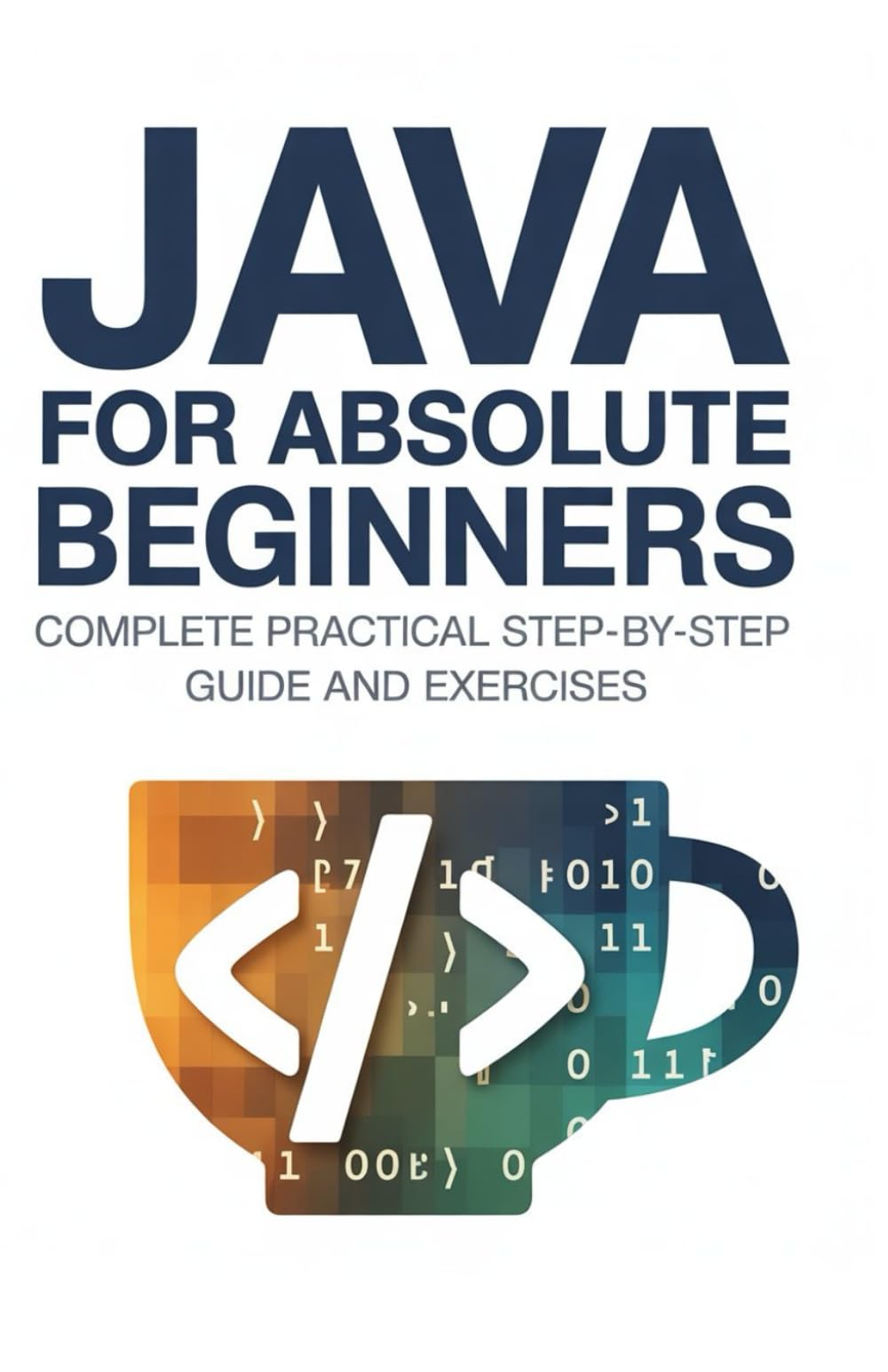 Java for Absolute Beginners: Complete Practical Step-by-Step Guide and Exercises (Practical Programming Mastery Series)