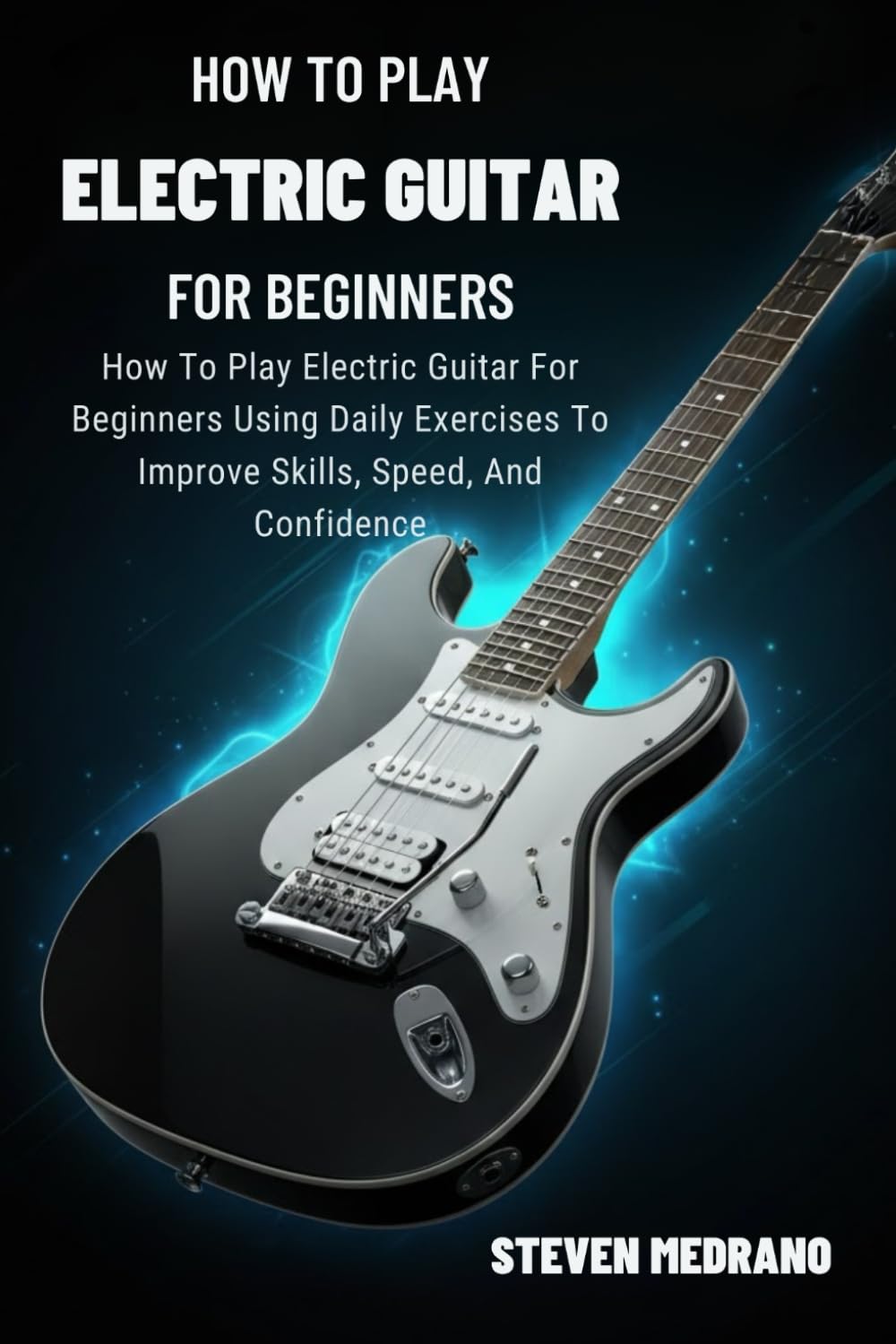 HOW TO PLAY ELECTRIC GUITAR FOR BEGINNERS: How To Play Electric Guitar For Beginners Using Daily Exercises To Improve Skills, Speed, And Confidence