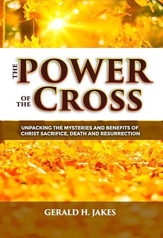 POWER OF THE CROSS: UNPACKING THE MYSTERIES AND BENEFITS OF CHRIST'S SACRIFICE, DEATH, AND RESURRECTION