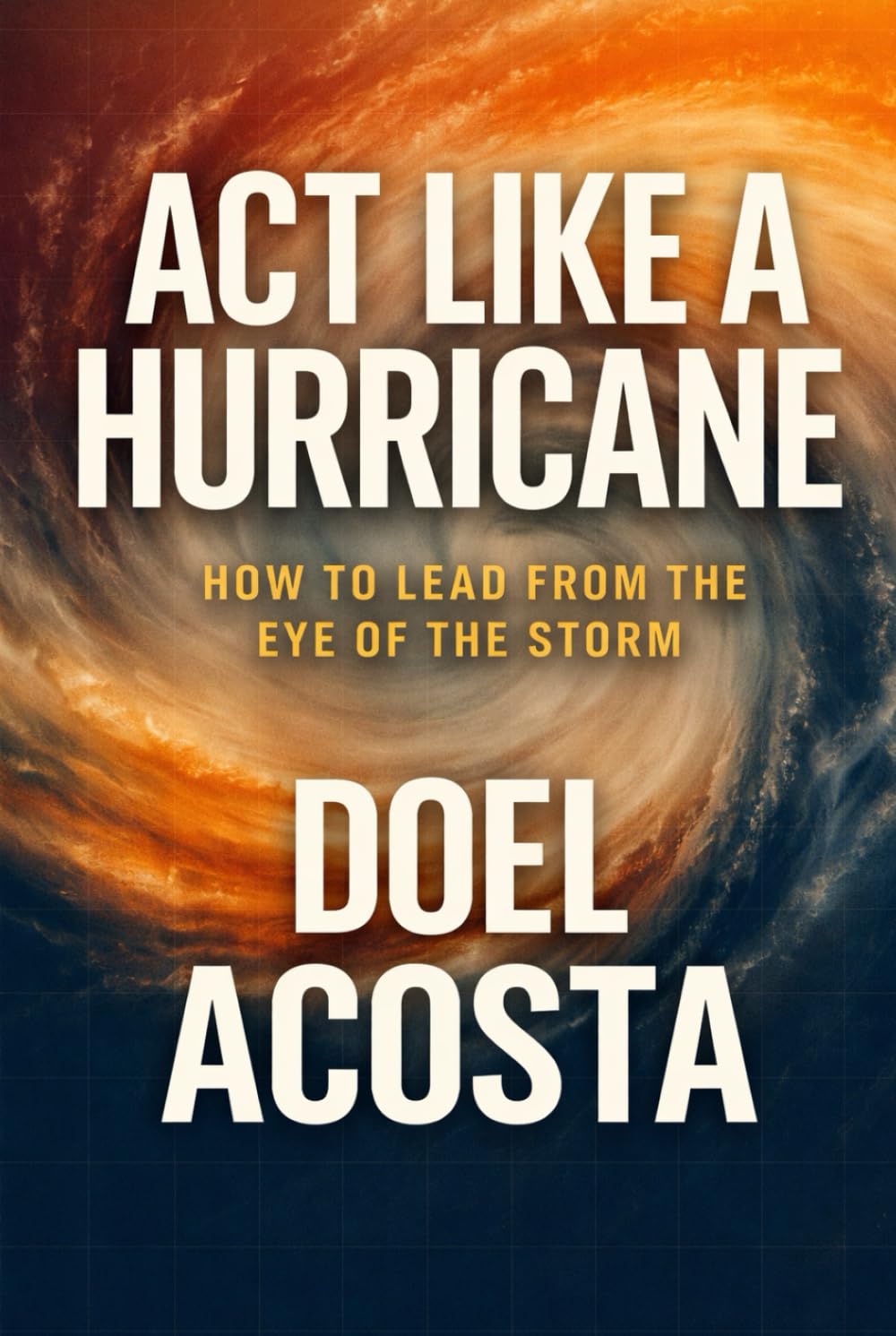 ACT LIKE A HURRICANE: HOW TO LEAD FROM THE EYE OF THE STORM