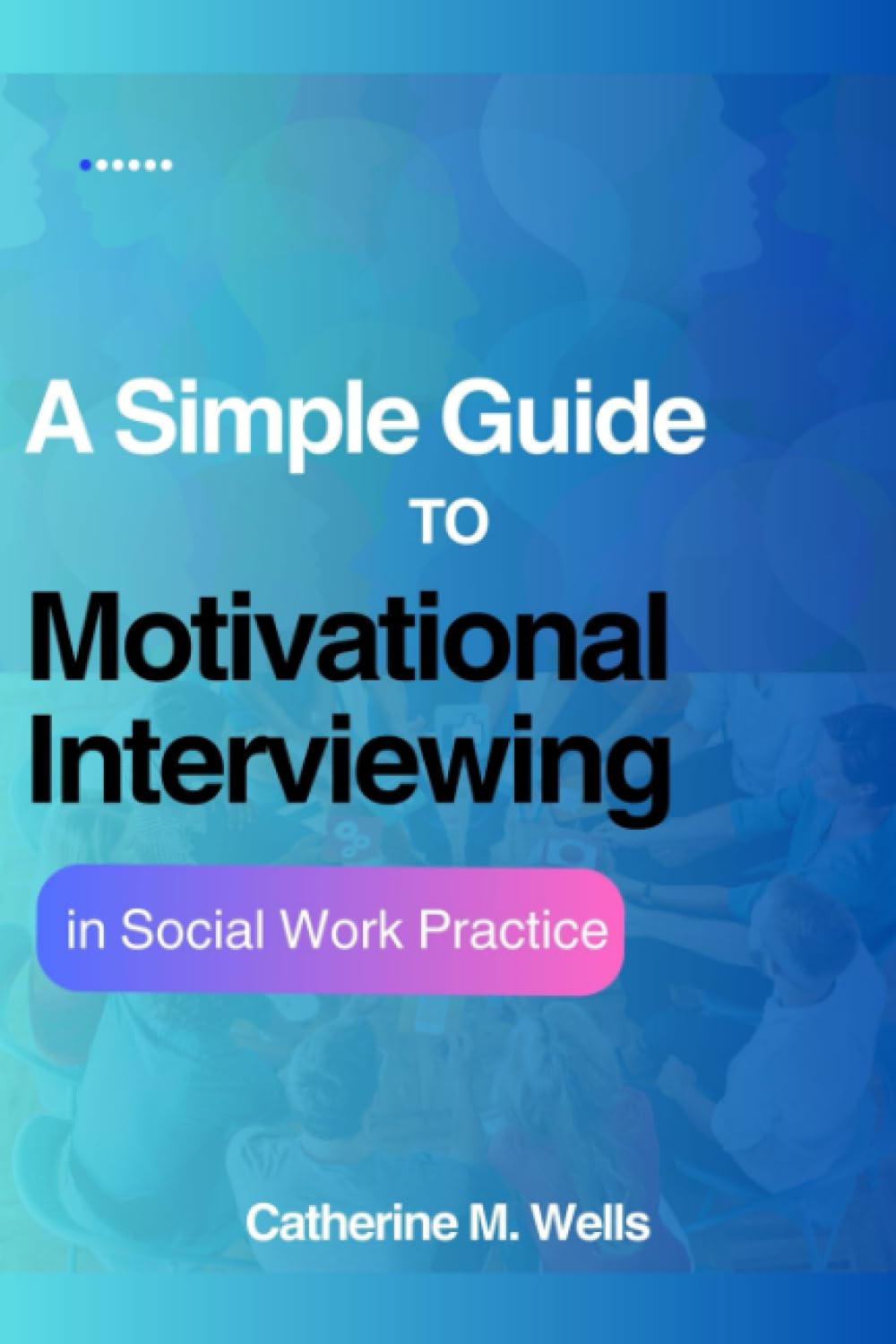 A Simple Guide to Motivational Interviewing in Social Work Practice: Understanding the Techniques, Strategies, and Innovations for Empowering Transformation and Navigating Change