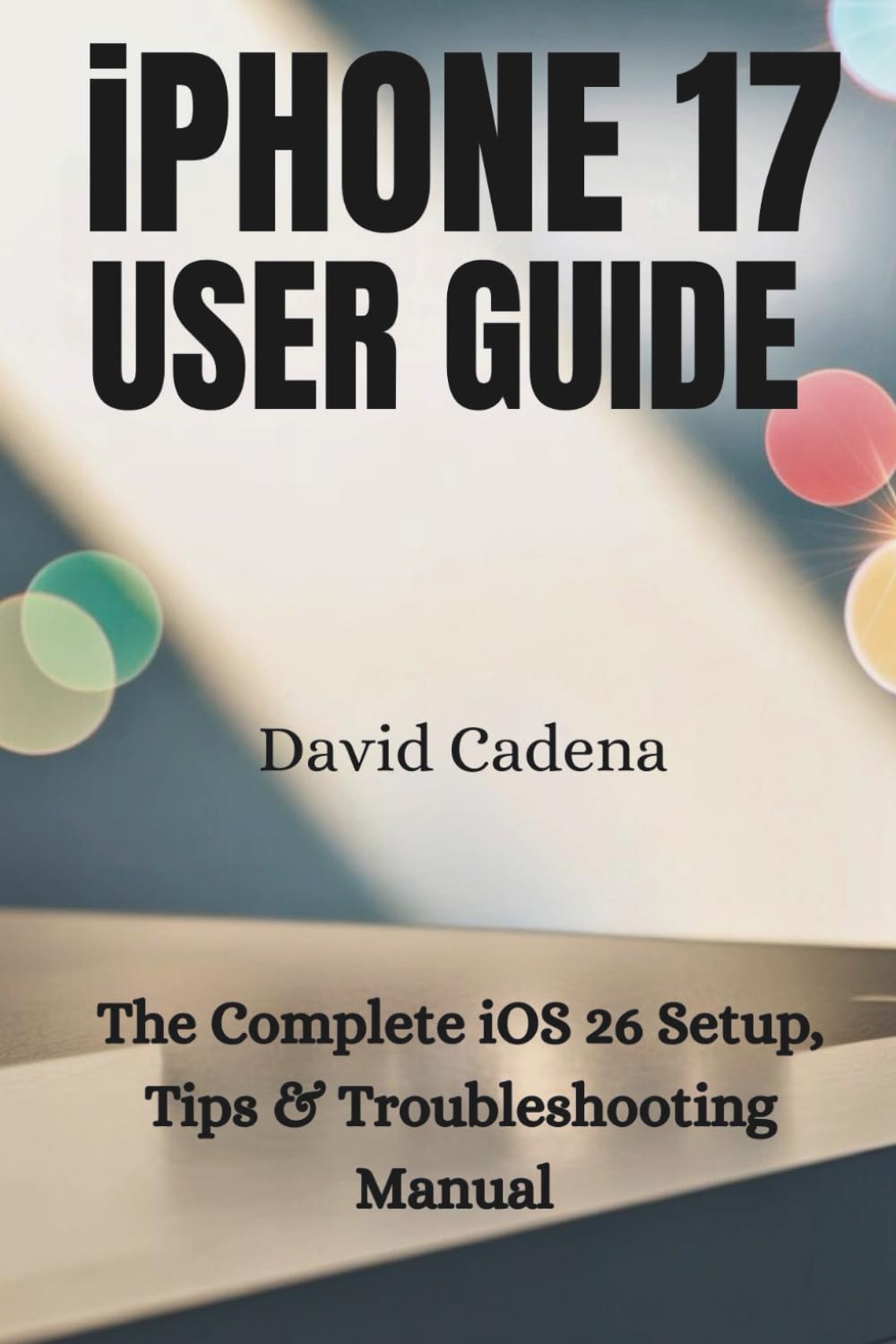 iPHONE 17 USER GUIDE: The Complete iOS 26 Setup, Tips & Troubleshooting Manual
