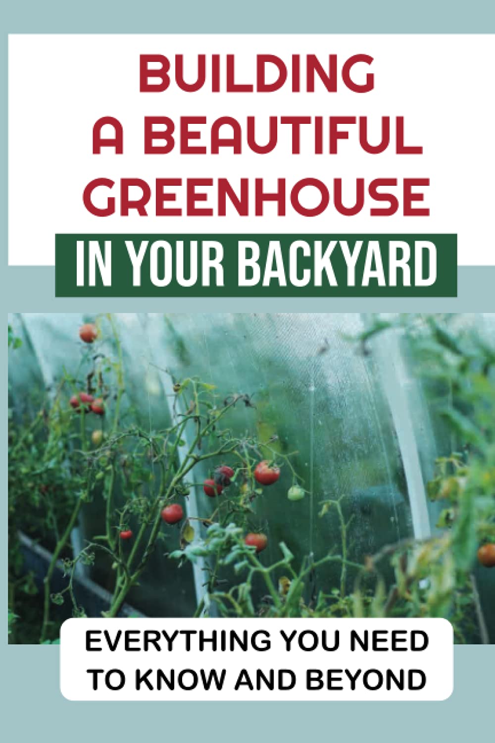 Building A Beautiful Greenhouse In Your Backyard: Everything You Need To Know And Beyond: Greenhouse Gardening Tips