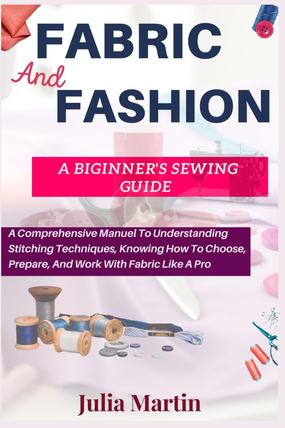 FABRIC And FASHION A BEGINNER’S SEWING GUIDE: A Comprehensive Manual To Understanding Stitching Techniques, Knowing How To Choose, Prepare, And Work With Fabric Like A Pro