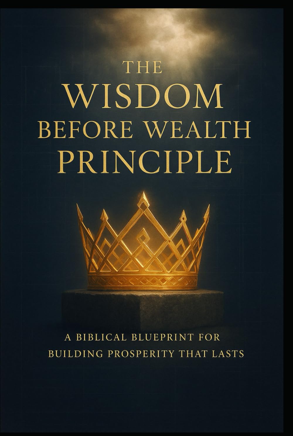 THE WISDOM BEFORE WEALTH PRINCIPLE: A Biblical Blueprint for Building Prosperity That Lasts