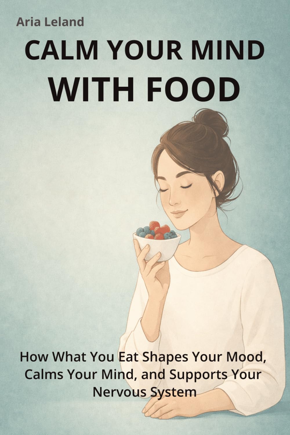 Calm Your Mind With Food: Stress Relief Foods to Support Your Brain, Reduce Anxiety, and Restore Emotional Balance