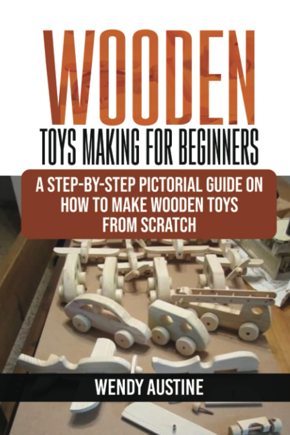 WOODEN TOYS MAKING FOR BEGINNERS: A Step-by-Step Pictorial Guide on How to Make Wooden Toys from Scratch