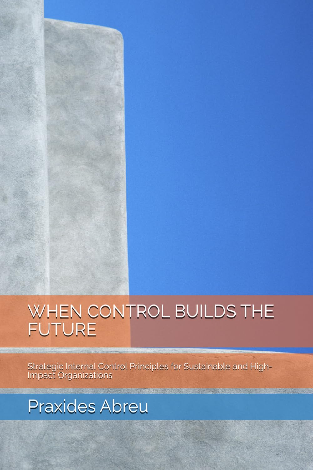 WHEN CONTROL BUILDS THE FUTURE: Strategic Internal Control Principles for Sustainable and High-Impact Organizations (Evolution of Internal Control: The Abreu Model)