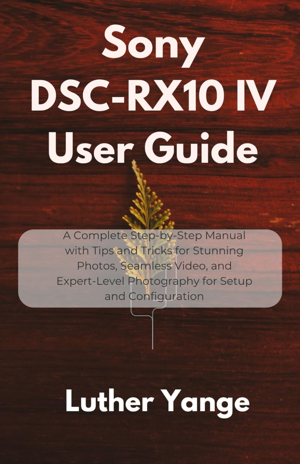 Sony DSC-RX10 IV User Guide: A Complete Step-by-Step Manual with Tips and Tricks for Stunning Photos, Seamless Video, and Expert-Level Photography for Setup and Configuration