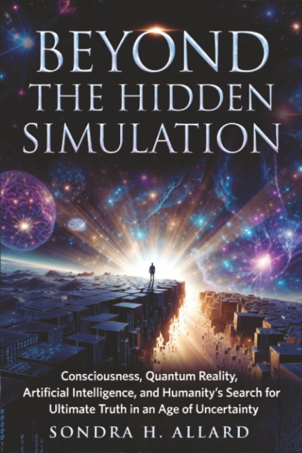 Beyond The Hidden Simulation: Consciousness, Quantum Reality, Artificial Intelligence, and Humanity's Search for Ultimate Truth in an Age of Uncertainty