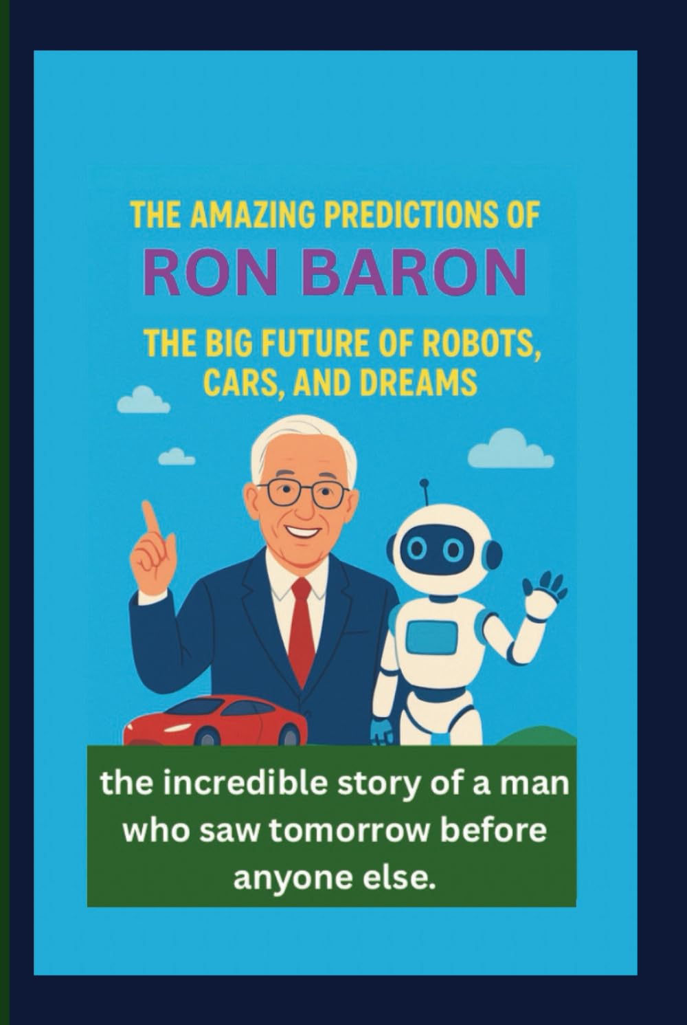 THE AMAZING PREDICTIONS OF RON BARON: THE BIG FUTURE OF ROBOTS, CARS, AND DREAMS: the incredible story of a man who saw tomorrow before anyone else