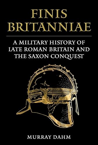 Finis Britanniae: A Military History of Late Roman Britain and the Saxon Conquest: A Military History of Roman Britain and the Saxon Conquest