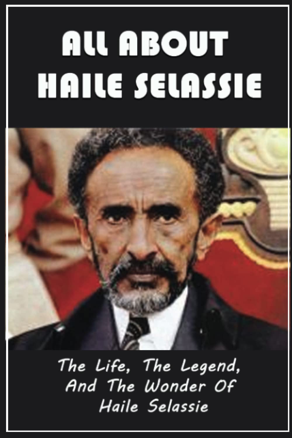 All About Haile Selassie: The Life, The Legend, And The Wonder Of Haile Selassie