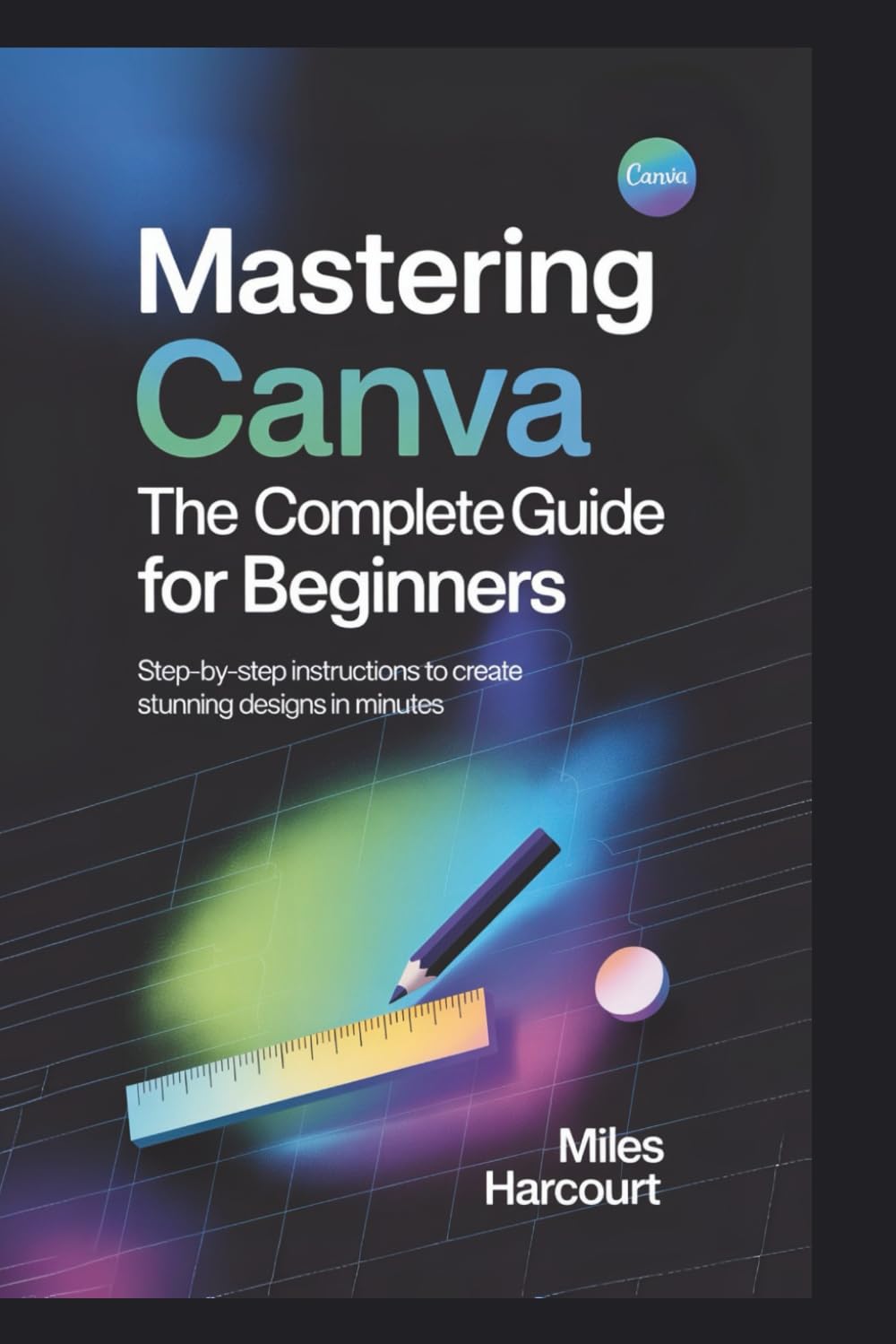 MASTERING CANVA: The Complete Guide for Beginners: Step-by-Step Instructions to Create Stunning Designs in Minutes