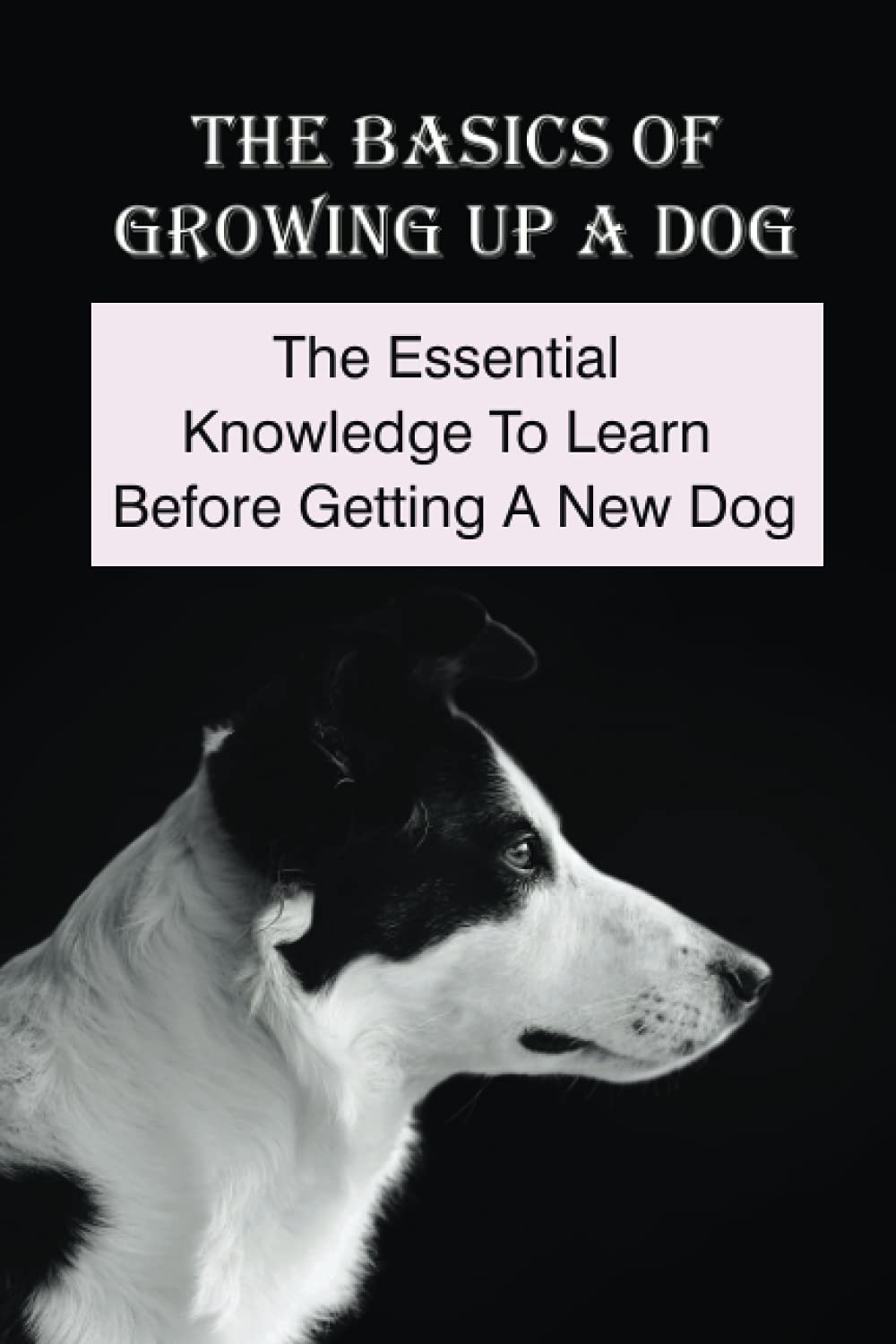 The Basics Of Growing Up A Dog: The Essential Knowledge To Learn Before Getting A New Dog: Tips To Raise A Dog
