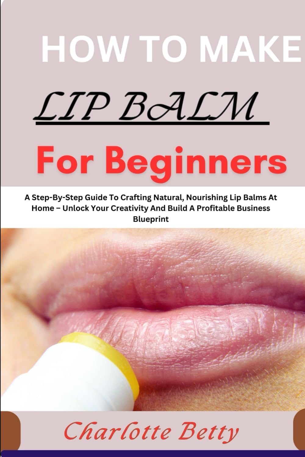 HOW TO MAKE LIP BALM FOR BEGINNERS: A Step-By-Step Guide To Crafting Natural, Nourishing Lip Balms At Home – Unlock Your Creativity And Build A Profitable Business