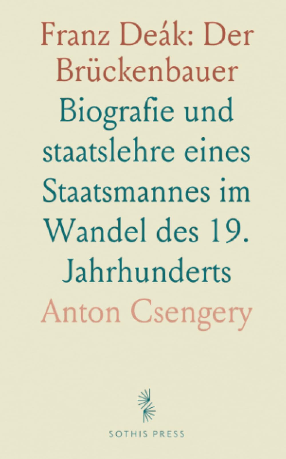 Franz Deák: Der Brückenbauer: Biografie und staatslehre eines Staatsmannes im Wandel des 19. Jahrhunderts