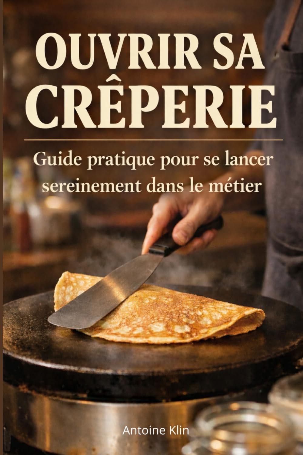 Ouvrir sa crêperie Guide pratique pour se lancer sereinement dans le métier: Ouvrir une crêperie : comprendre la réalité du métier, éviter les erreurs et se préparer sérieusement