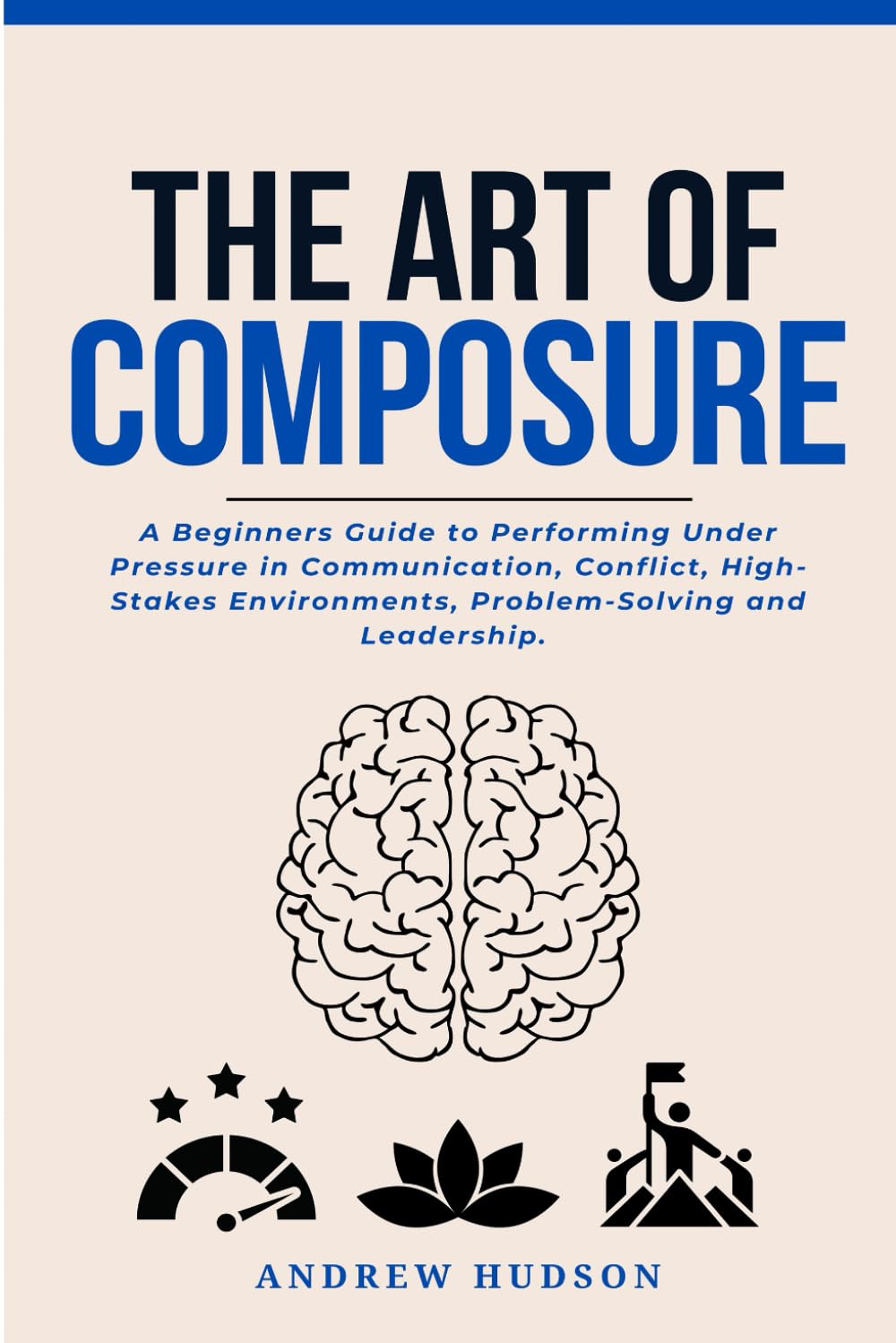 The Art of Composure: A Beginners Guide to Performing Under Pressure in Communication, Conflict, High-Stakes Environments, Problem-Solving and Leadership.