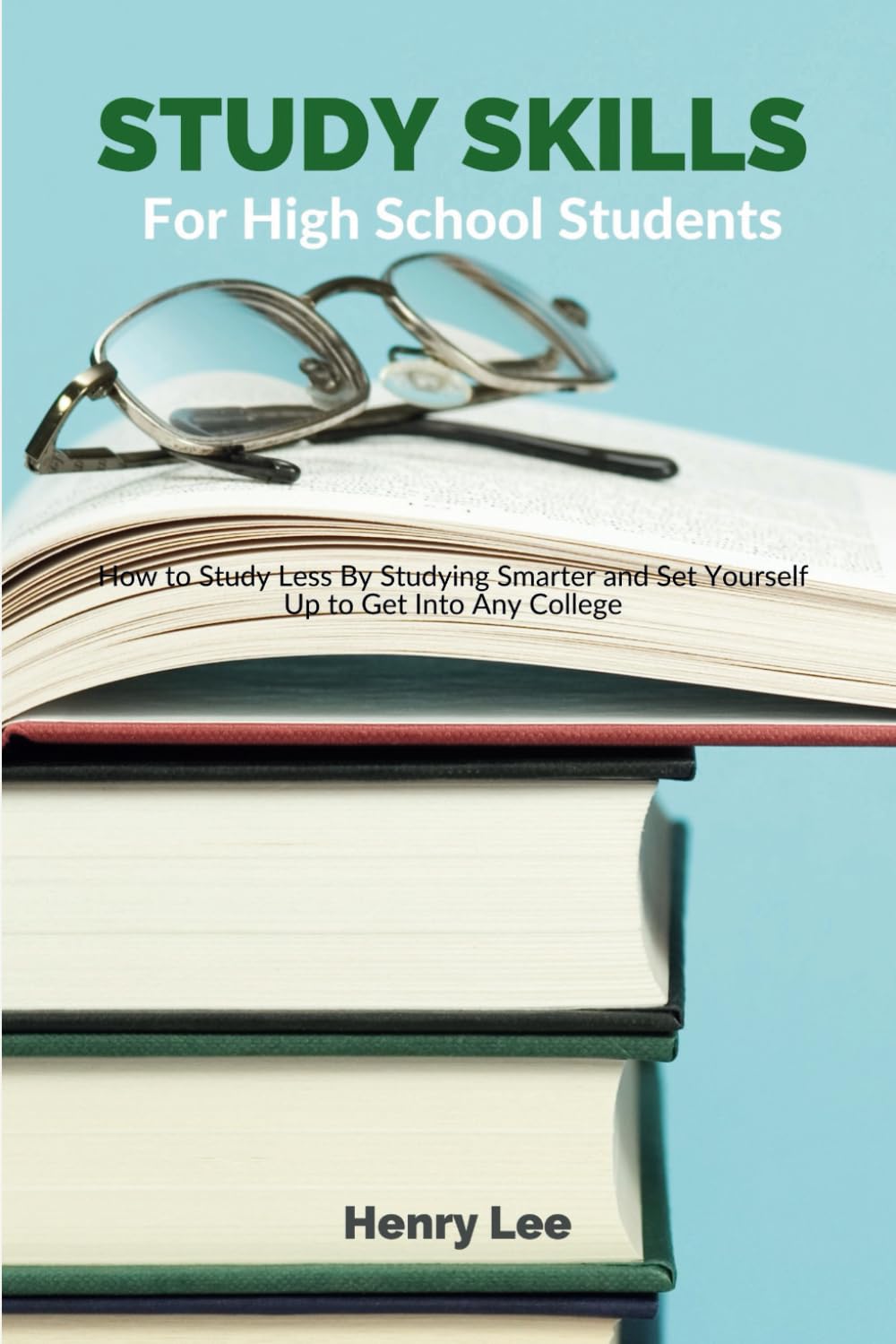 Study Skills for High School Students: How to Study Less By Studying Smarter and Set Yourself Up to Get Into Any College
