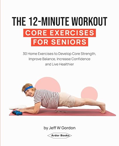 The 12-Minute Workout - Core Exercises For Seniors: 30 Home Exercises to Develop Core Strength, Improve Balance, Increase Confidence and Live Healthier