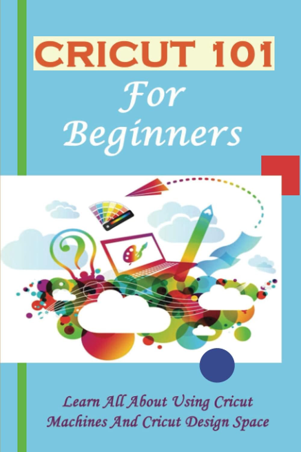 Cricut 101 For Beginners: Learn All About Using Cricut Machines And Cricut Design Space: How To Cricut Everything You Need To Know