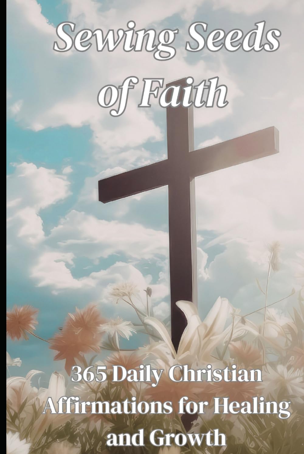 Sewing Seeds Of Faith: 365 Daily Christian Affirmations for Healing and Growth