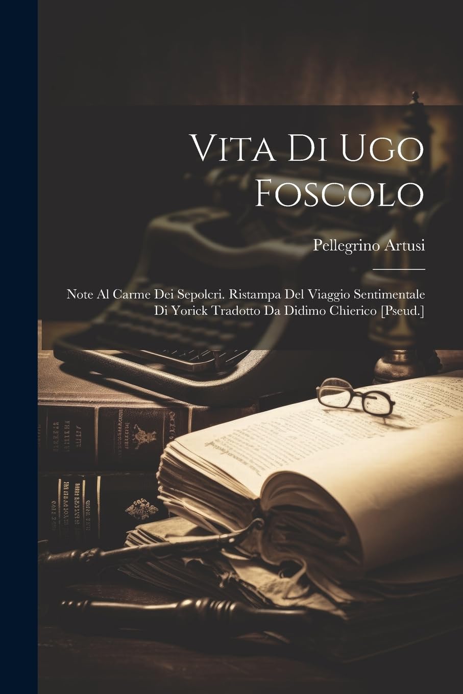 Vita Di Ugo Foscolo: Note Al Carme Dei Sepolcri. Ristampa Del Viaggio Sentimentale Di Yorick Tradotto Da Didimo Chierico [Pseud.]