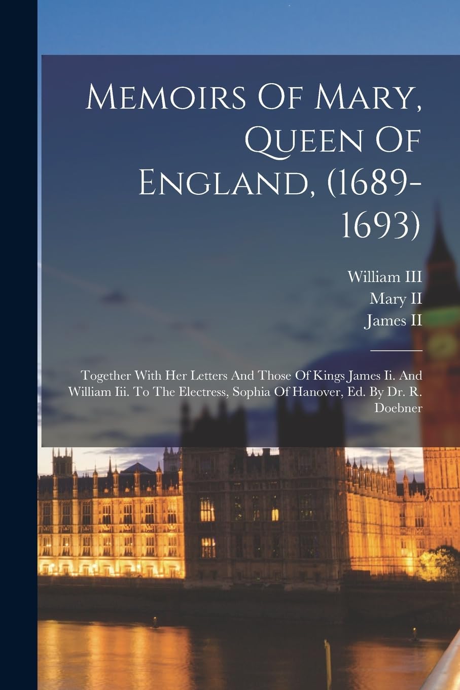 Memoirs Of Mary, Queen Of England, (1689-1693): Together With Her Letters And Those Of Kings James Ii. And William Iii. To The Electress, Sophia Of Hanover, Ed. By Dr. R. Doebner