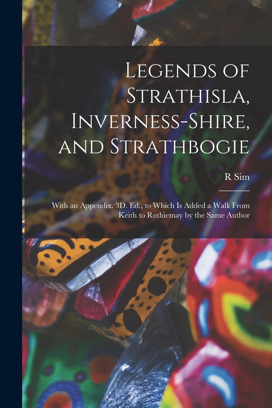 Legends of Strathisla, Inverness-Shire, and Strathbogie: With an Appendix. 3D. Ed., to Which Is Added a Walk From Keith to Rothiemay by the Same Author
