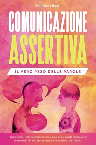 COMUNICAZIONE ASSERTIVA: IL VERO PESO DELLE PAROLE: Perché è importante migliorare la comunicazione e la qualità comunicativa, quando dire “no” ci fa sentire meglio e come non essere fraintesi