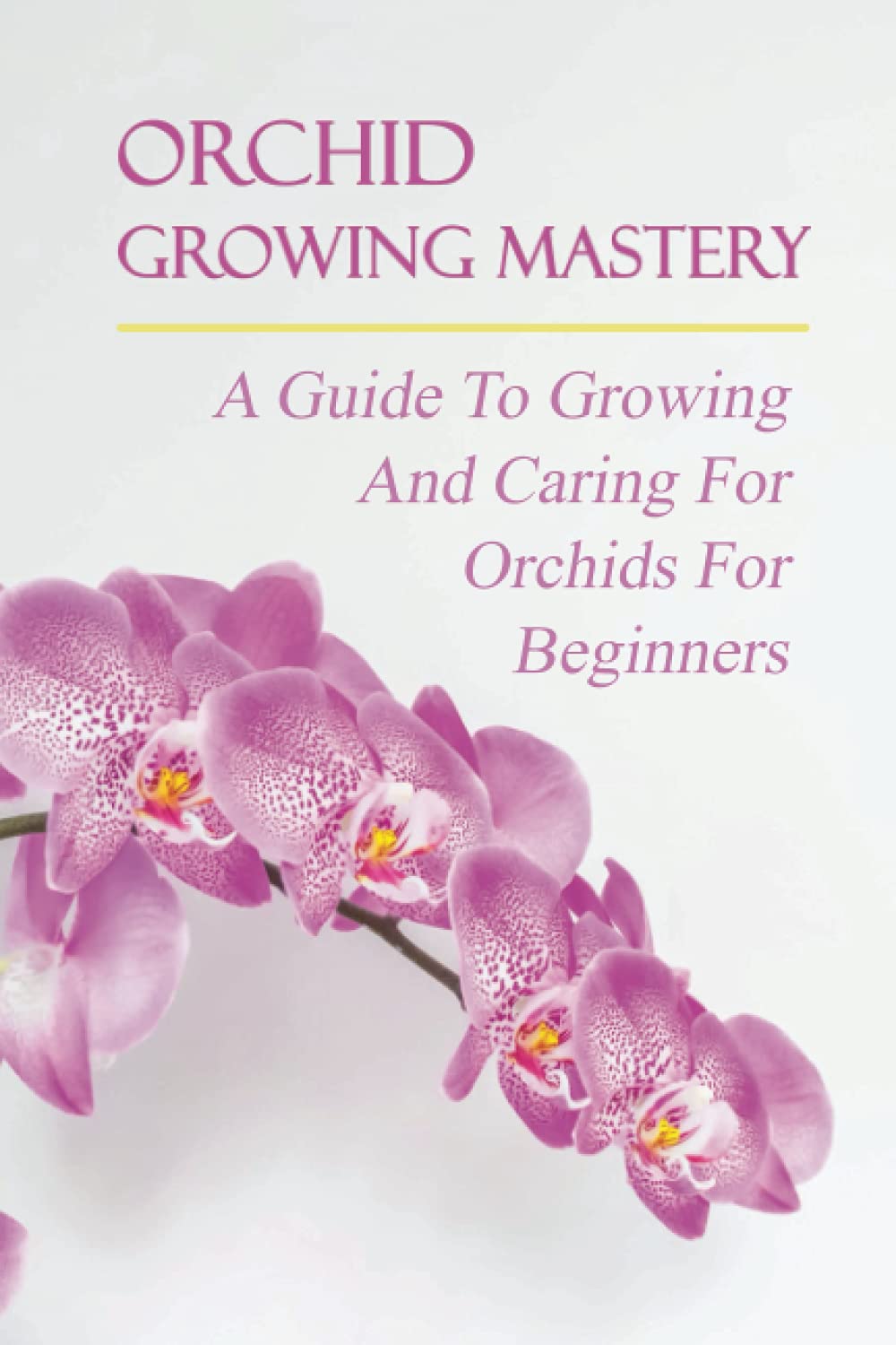 Orchid Growing Mastery: A Guide To Growing And Caring For Orchids For Beginners: Orchid Growing For Beginners