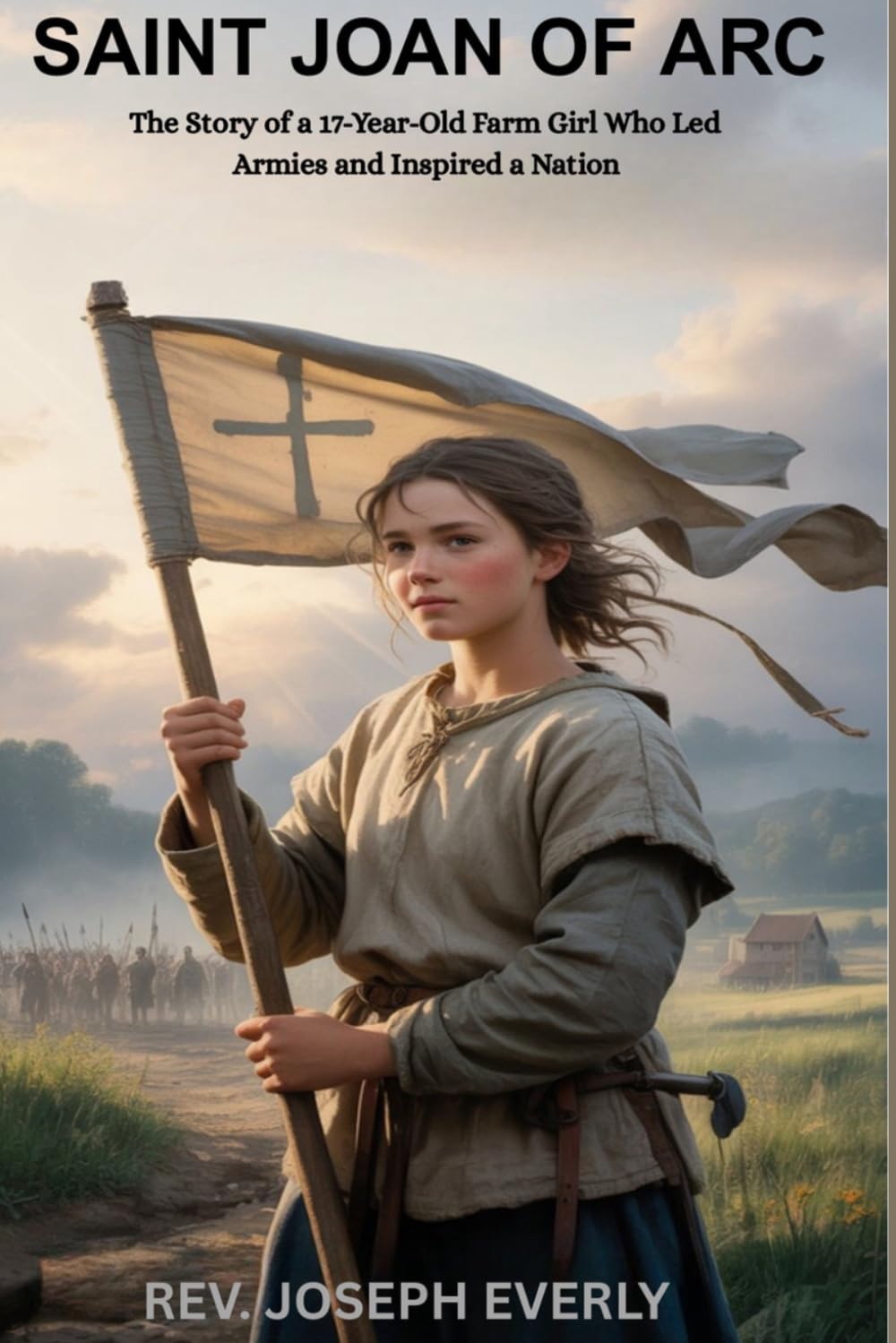 SAINT JOAN OF ARC: The Story of a 17-Year-Old Farm Girl Who Led Armies and Inspired a Nation