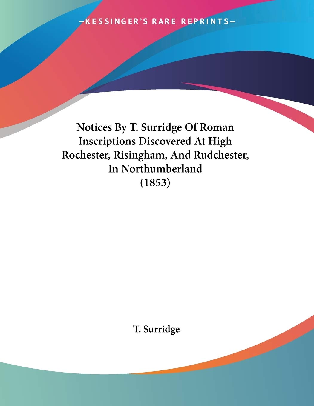 T. SurridgeNotices by T. Surridge of Roman Inscriptions Discovered at High Rochester, Risingham, and Rudchester, in Northumberland