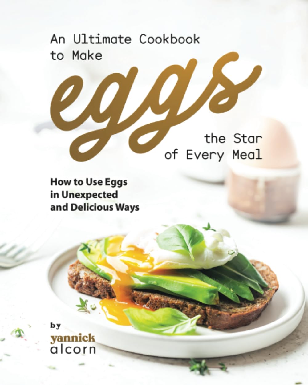 An Ultimate Cookbook to Make Eggs the Star of Every Meal: How to Use Eggs in Unexpected and Delicious Ways