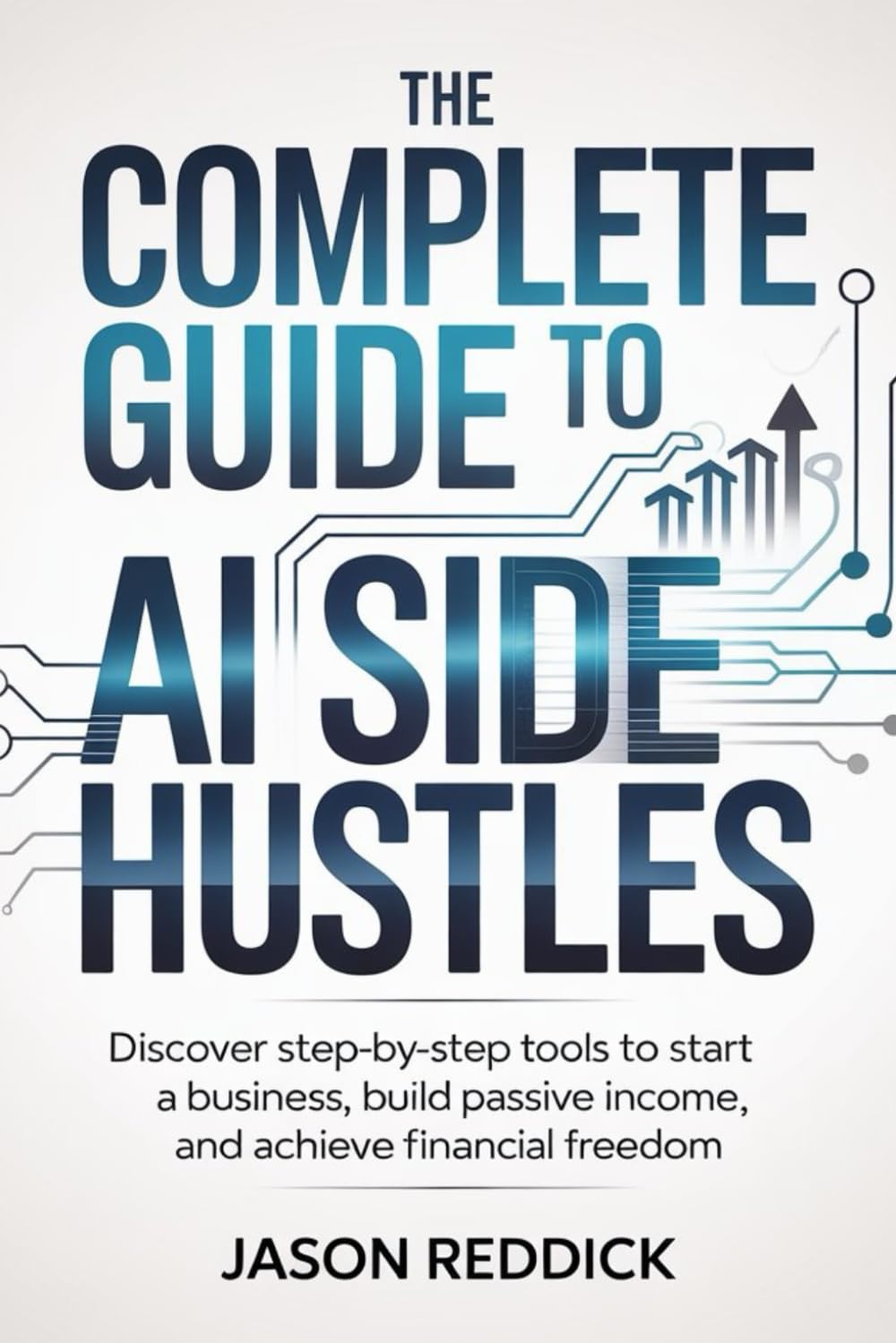 The Complete Guide to AI Side Hustles: Discover step-by-step tools to start a business, build passive income, and achieve financial freedom