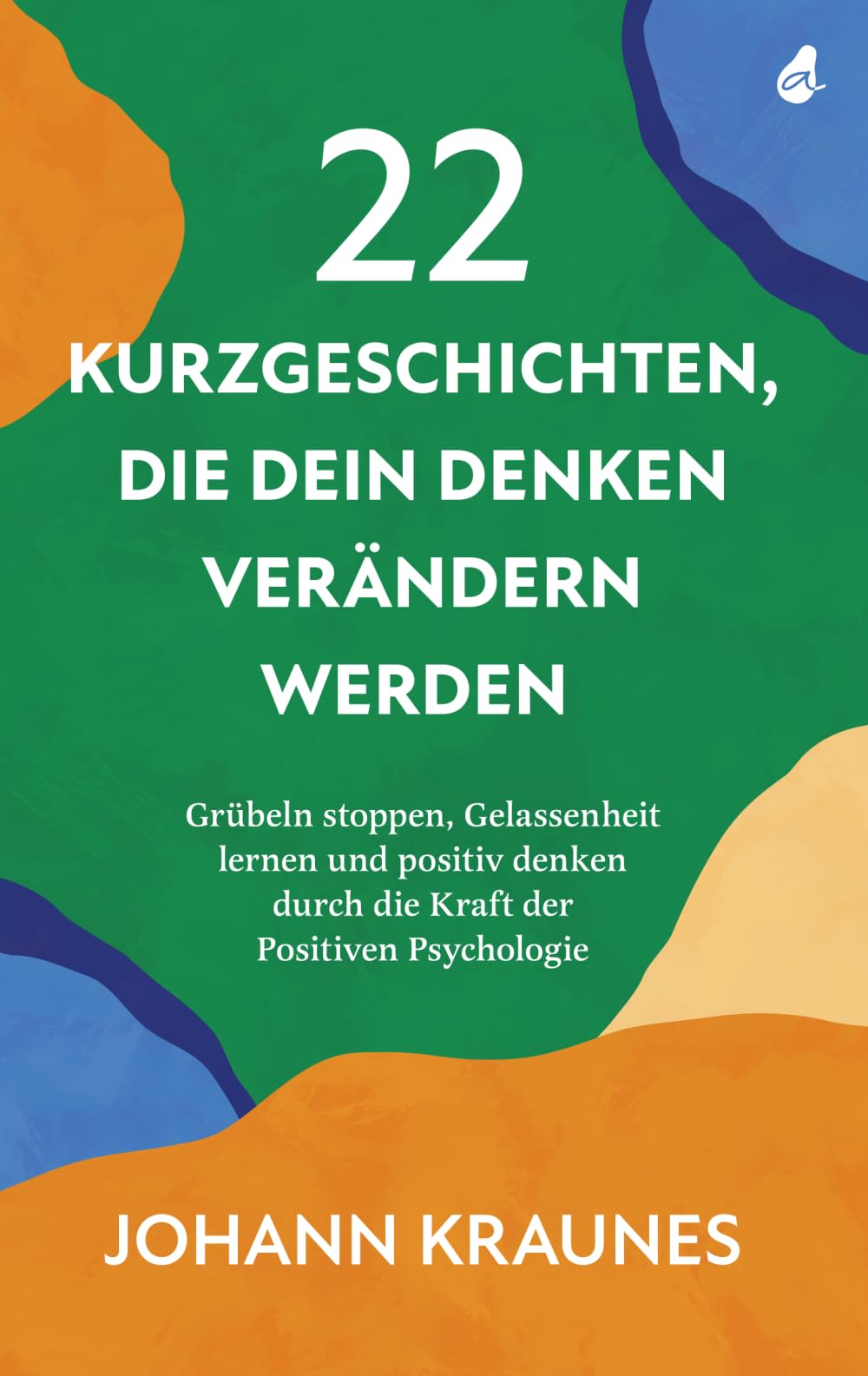 22 Kurzgeschichten, die dein Denken verändern werden: Grübeln stoppen, Gelassenheit lernen und positiv denken durch die Kraft der Positiven Psychologie