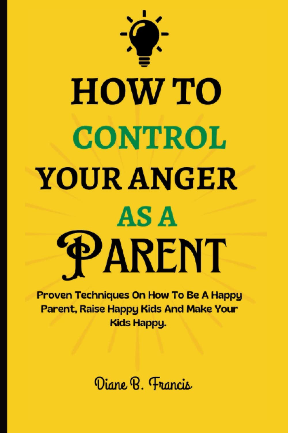 HOW TO CONTROL YOUR ANGER AS A PARENT: Proven Techniques On How To Be A Happy Parent, Raise Happy Kids And Make Your Kids Happy.