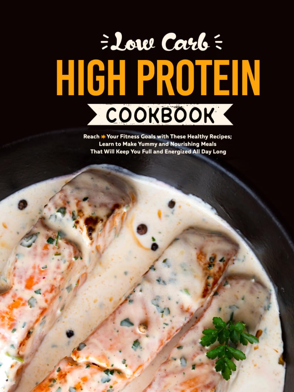 Low Carb High Protein Cookbook: Reach Your Fitness Goals with These Healthy Recipes; Learn to Make Yummy and Nourishing Meals That Will Keep You Full and Energized All Day Long