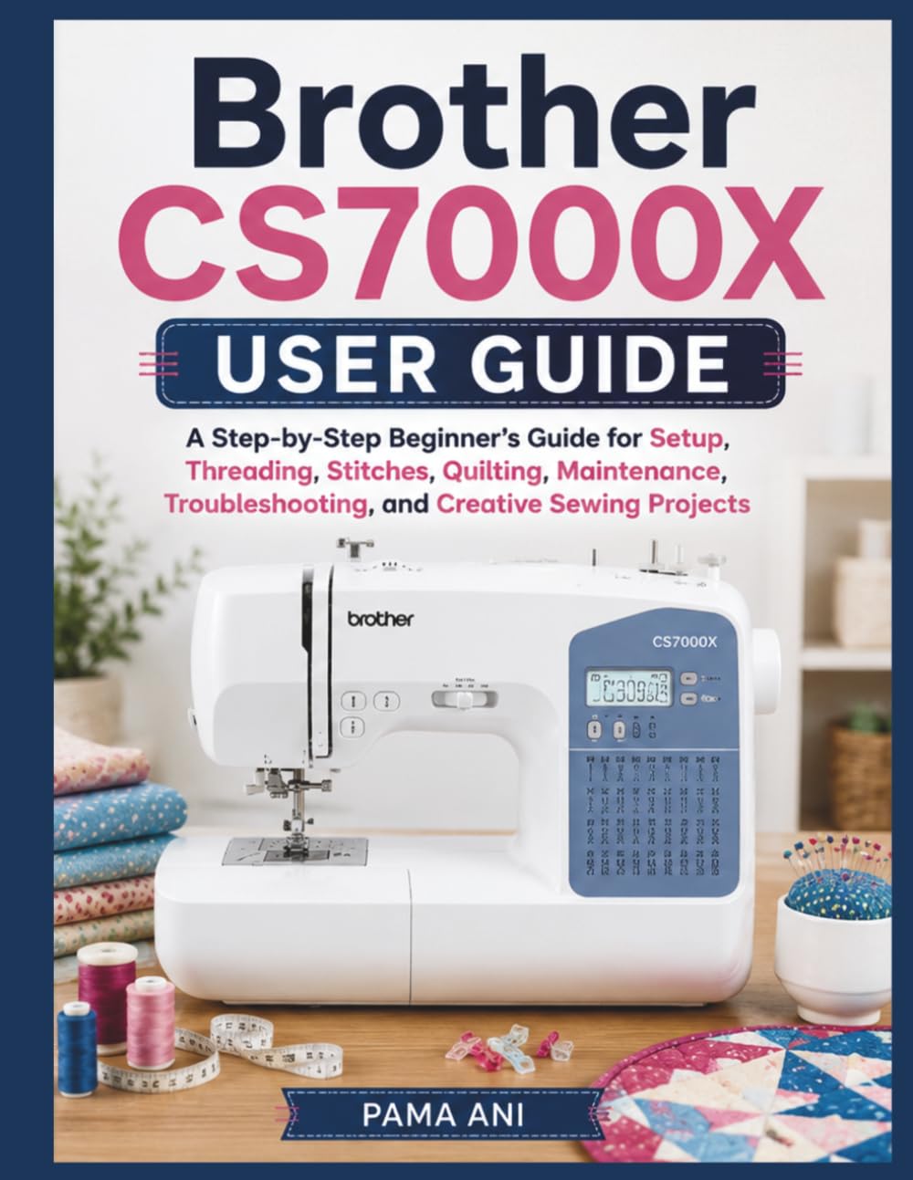 Brother CS7000X User Guide: A Step-by-Step Beginner’s Guide for Setup, Threading, Stitches, Quilting, Maintenance, Troubleshooting, and Creative Sewing Projects