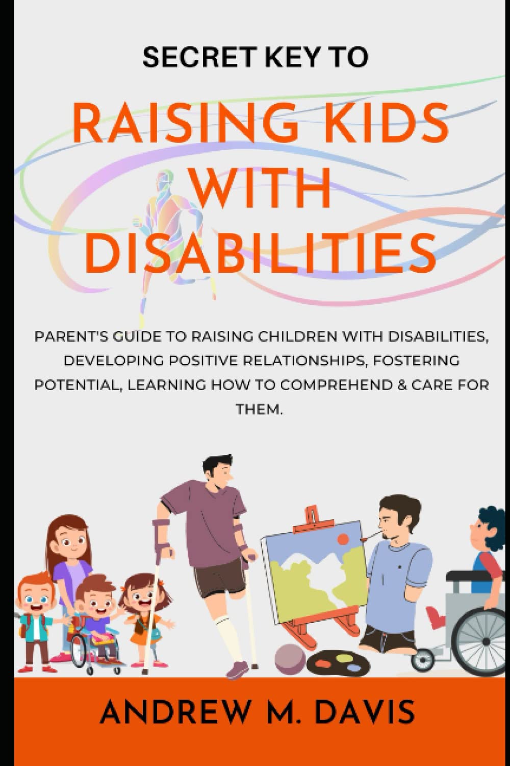 Secret Key to raising kids with disabilities: Parent's guide to raising children with disabilities, developing positive relationships, fostering potential, learning how to comprehend & care for them