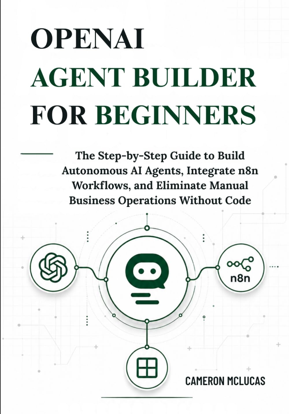 OpenAI Agent Builder for Beginners: The Step-by-Step Guide to Build Autonomous AI Agents, Integrate n8n Workflows, and Eliminate Manual Business Operations Without Code