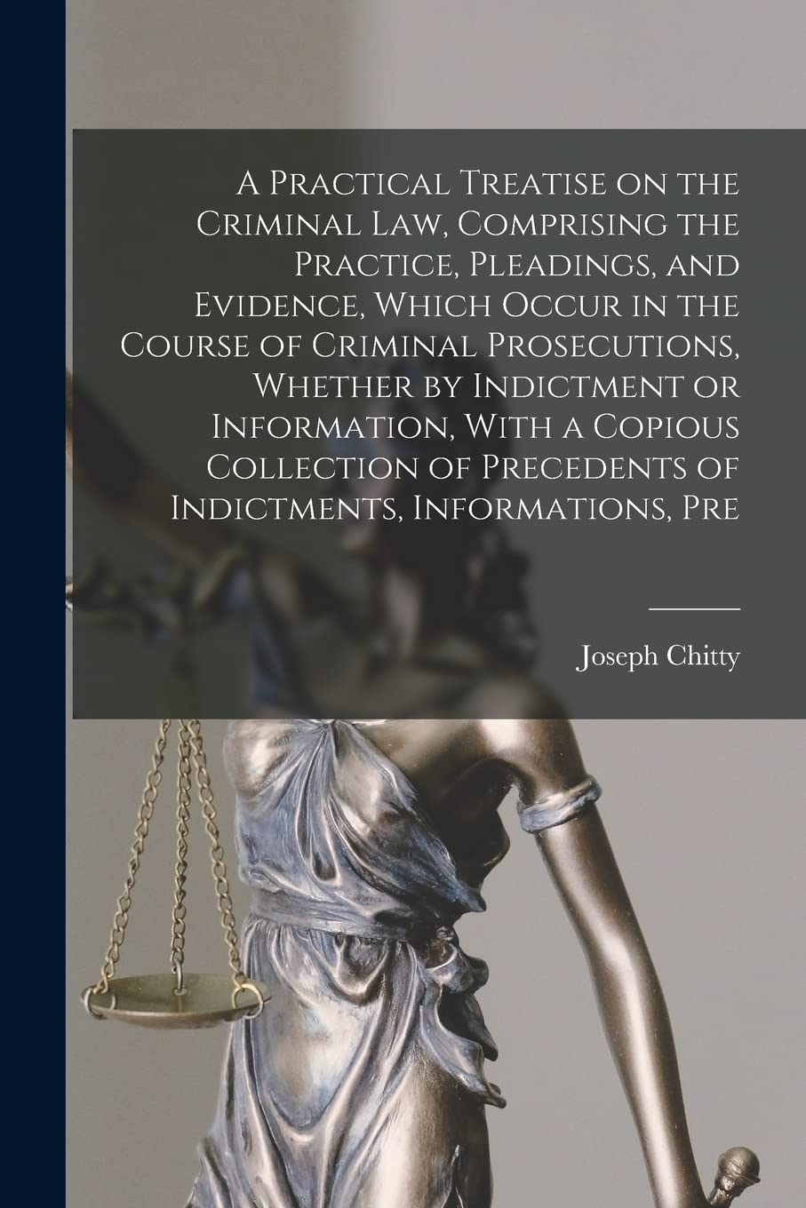 A Practical Treatise on the Criminal law, Comprising the Practice, Pleadings, and Evidence, Which Occur in the Course of Criminal Prosecutions, ... Precedents of Indictments, Informations, Pre