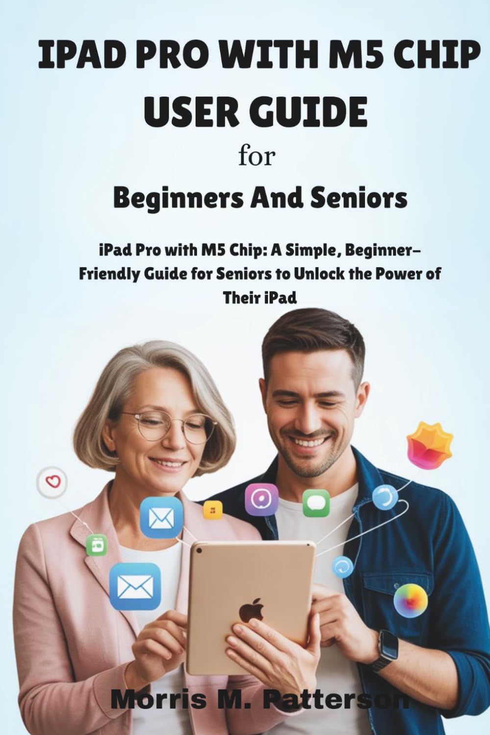 IPAD PRO WITH M5 CHIP USER GUIDE For Beginners And Seniors: iPad Pro with M5 Chip: A Simple, Beginner-Friendly Guide for Seniors to Unlock the Power of Their iPad